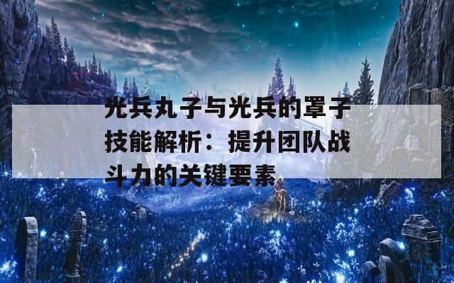 光兵丸子与光兵的罩子技能解析：提升团队战斗力的关键要素