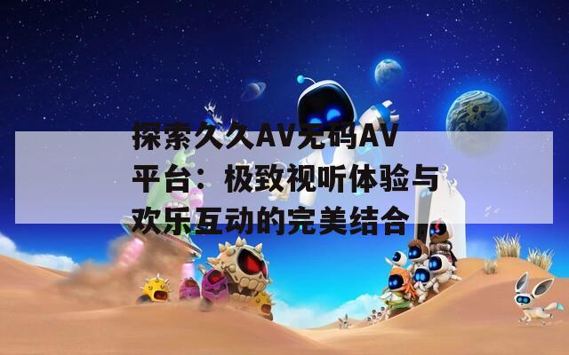 探索久久AV无码AV平台：极致视听体验与欢乐互动的完美结合