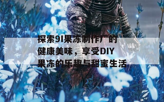 探索9I果冻制作厂的健康美味，享受DIY果冻的乐趣与甜蜜生活