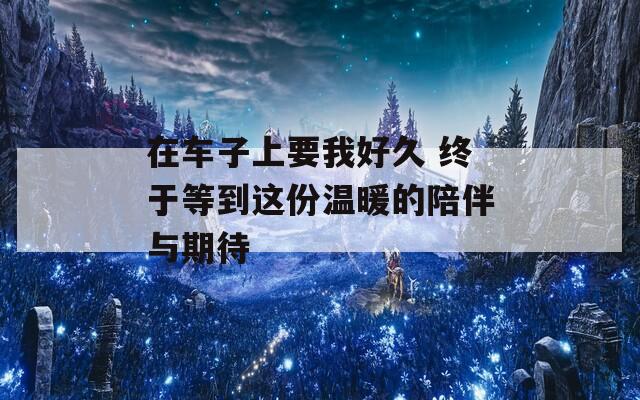 在车子上要我好久 终于等到这份温暖的陪伴与期待