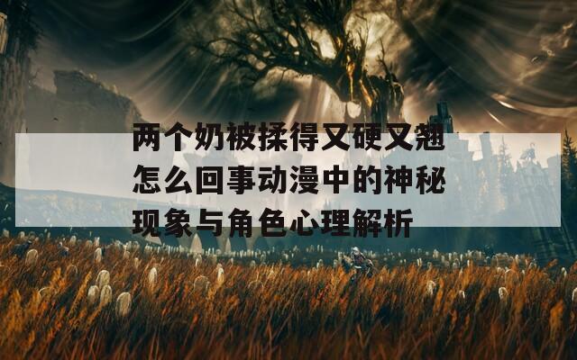 两个奶被揉得又硬又翘怎么回事动漫中的神秘现象与角色心理解析