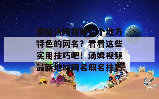 想给汤姆视频起个地方特色的网名？看看这些实用技巧吧！汤姆视频最新地域网名取名技巧