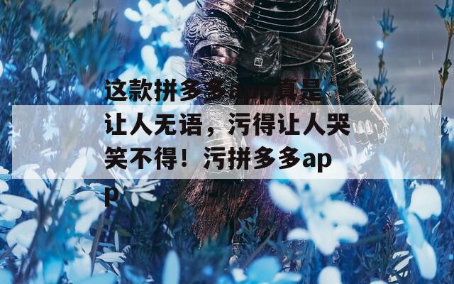 这款拼多多app真是让人无语，污得让人哭笑不得！污拼多多app