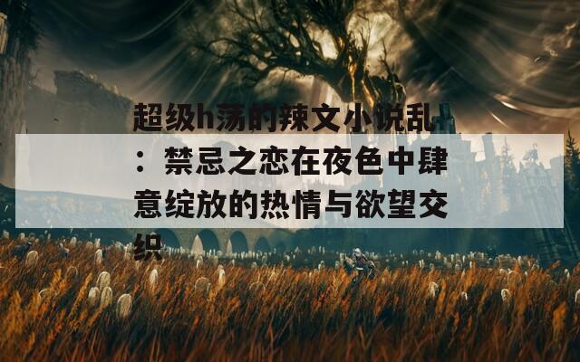 超级h荡的辣文小说乱：禁忌之恋在夜色中肆意绽放的热情与欲望交织  第1张