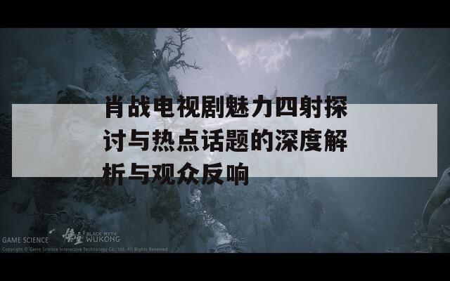 肖战电视剧魅力四射探讨与热点话题的深度解析与观众反响