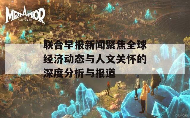 联合早报新闻聚焦全球经济动态与人文关怀的深度分析与报道