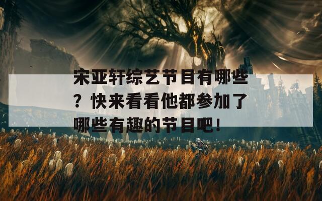 宋亚轩综艺节目有哪些？快来看看他都参加了哪些有趣的节目吧！