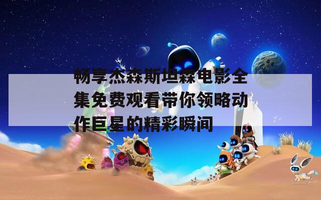 畅享杰森斯坦森电影全集免费观看带你领略动作巨星的精彩瞬间