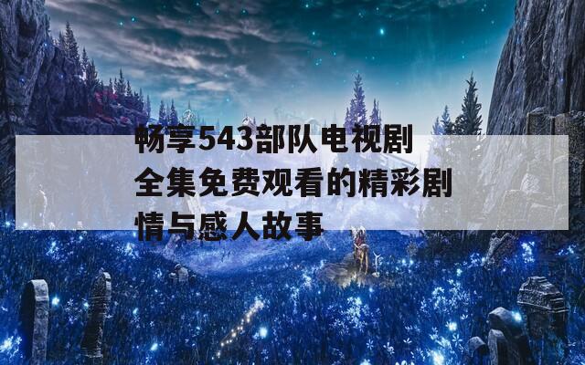 畅享543部队电视剧全集免费观看的精彩剧情与感人故事