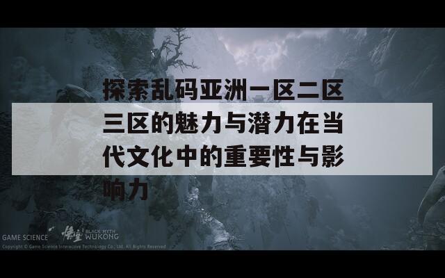 探索乱码亚洲一区二区三区的魅力与潜力在当代文化中的重要性与影响力