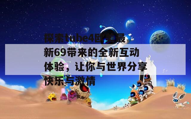 探索tube4欧美最新69带来的全新互动体验，让你与世界分享快乐与激情