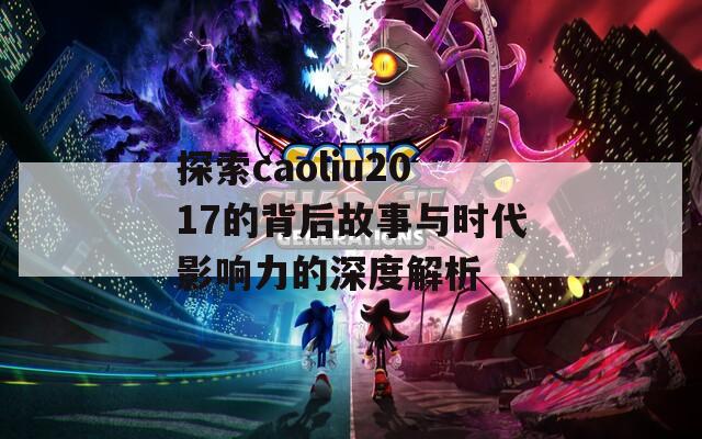 探索caoliu2017的背后故事与时代影响力的深度解析