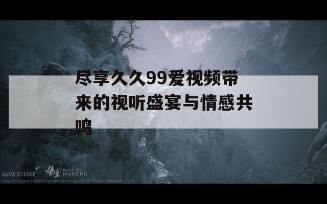 尽享久久99爱视频带来的视听盛宴与情感共鸣