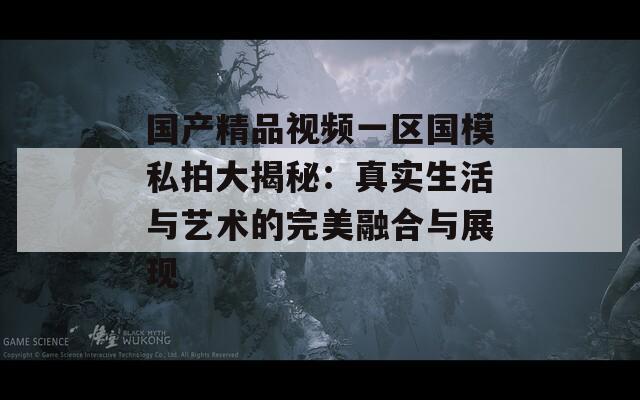 国产精品视频一区国模私拍大揭秘：真实生活与艺术的完美融合与展现