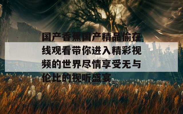 国产香蕉国产精品偷在线观看带你进入精彩视频的世界尽情享受无与伦比的视听盛宴