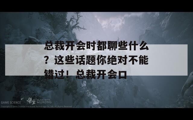 总裁开会时都聊些什么？这些话题你绝对不能错过！总裁开会口